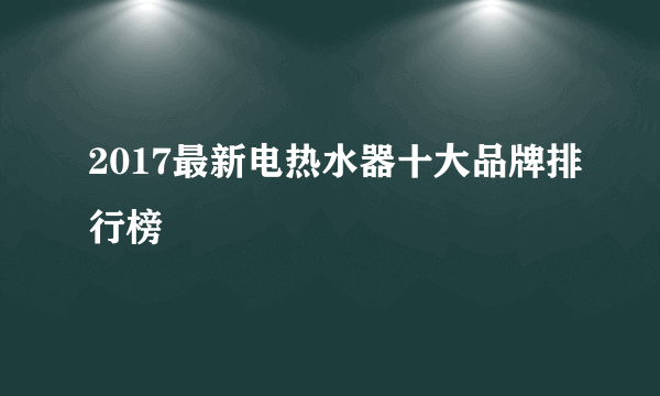 2017最新电热水器十大品牌排行榜