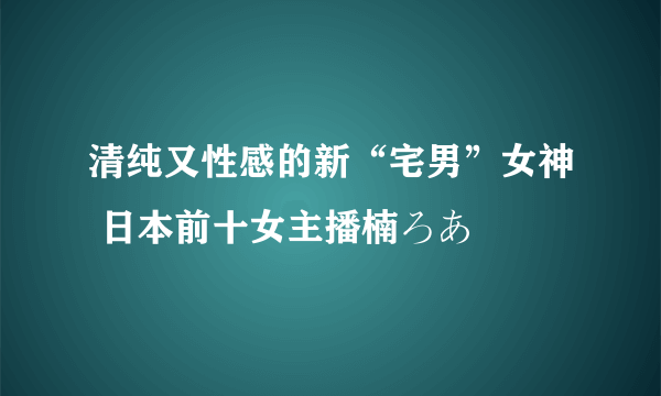 清纯又性感的新“宅男”女神 日本前十女主播楠ろあ