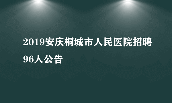 2019安庆桐城市人民医院招聘96人公告