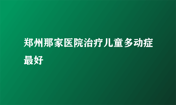 郑州那家医院治疗儿童多动症最好