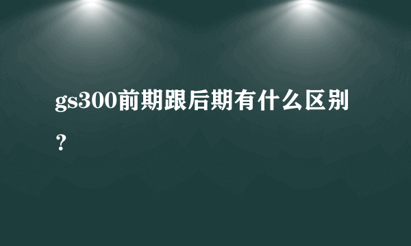 gs300前期跟后期有什么区别？