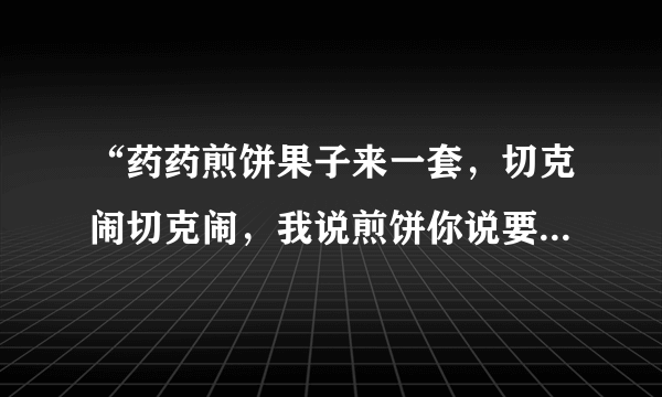 “药药煎饼果子来一套，切克闹切克闹，我说煎饼你说要，煎饼要煎饼要”这是哪首歌？