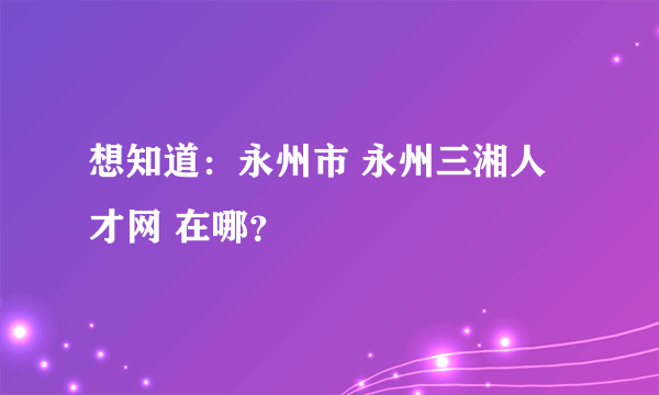 想知道：永州市 永州三湘人才网 在哪？