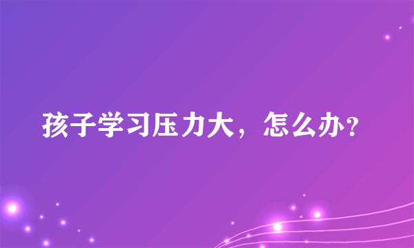 孩子学习压力大，怎么办？