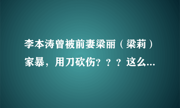 李本涛曾被前妻梁丽（梁莉）家暴，用刀砍伤？？？这么可怕的泼妇？？