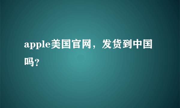 apple美国官网，发货到中国吗？