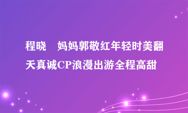 程晓玥妈妈郭敬红年轻时美翻天真诚CP浪漫出游全程高甜