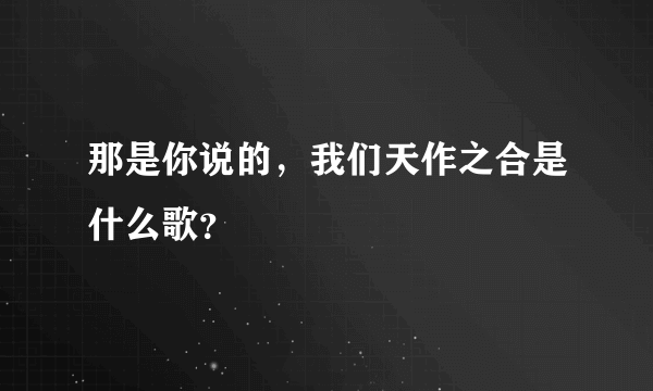 那是你说的，我们天作之合是什么歌？