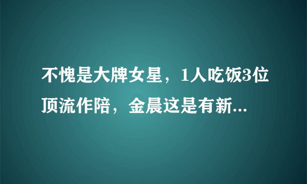 不愧是大牌女星，1人吃饭3位顶流作陪，金晨这是有新恋情了吗？