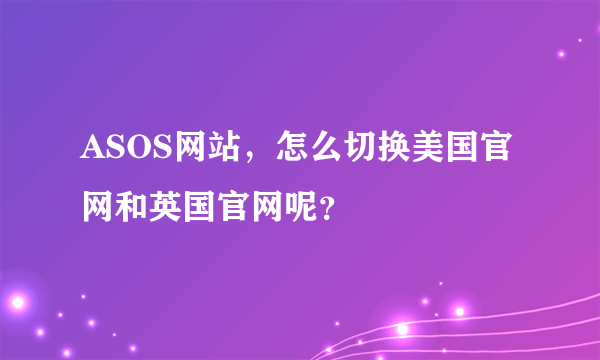 ASOS网站，怎么切换美国官网和英国官网呢？