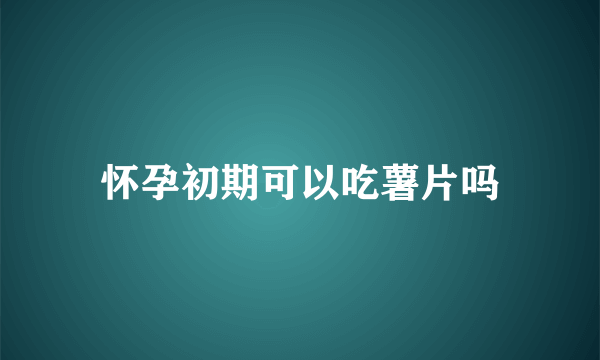 怀孕初期可以吃薯片吗