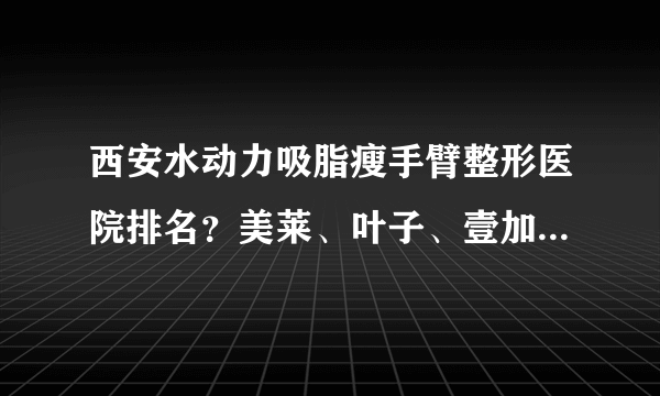 西安水动力吸脂瘦手臂整形医院排名？美莱、叶子、壹加壹上榜！