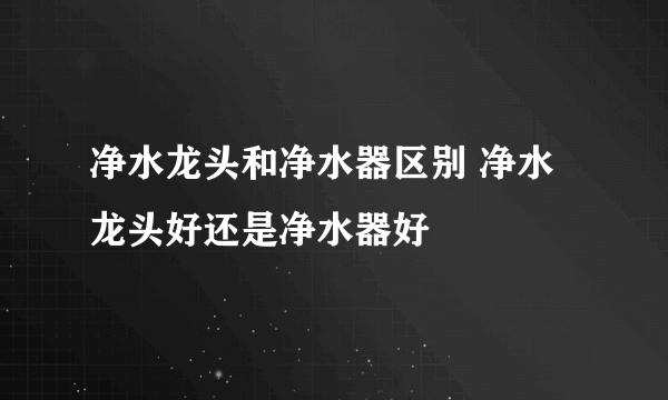 净水龙头和净水器区别 净水龙头好还是净水器好