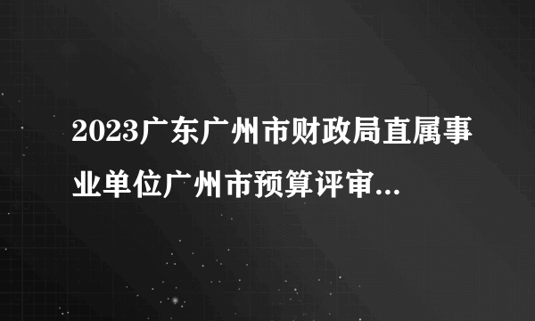 2023广东广州市财政局直属事业单位广州市预算评审保障中心选调生招录中同步开展事业单位人员招聘面试安排的公告