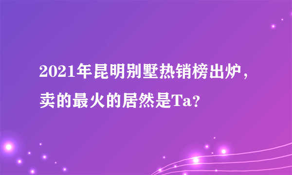 2021年昆明别墅热销榜出炉，卖的最火的居然是Ta？