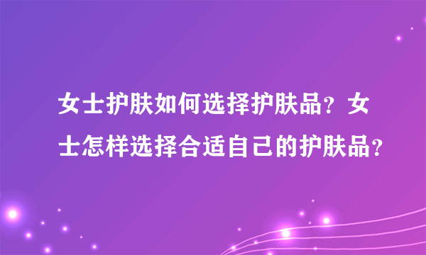 女士护肤如何选择护肤品？女士怎样选择合适自己的护肤品？