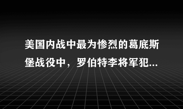 美国内战中最为惨烈的葛底斯堡战役中，罗伯特李将军犯了哪些错误？