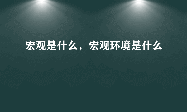 宏观是什么，宏观环境是什么