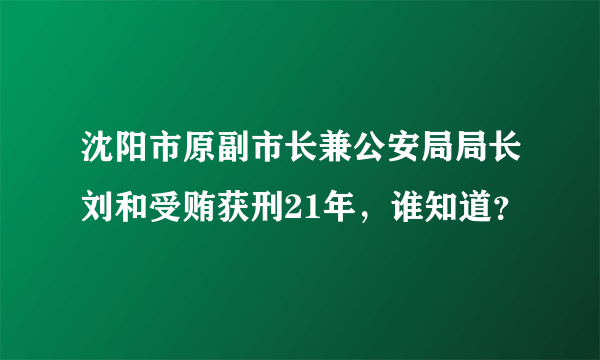 沈阳市原副市长兼公安局局长刘和受贿获刑21年，谁知道？