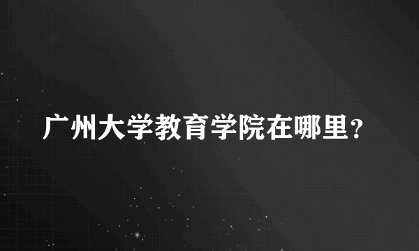 广州大学教育学院在哪里？