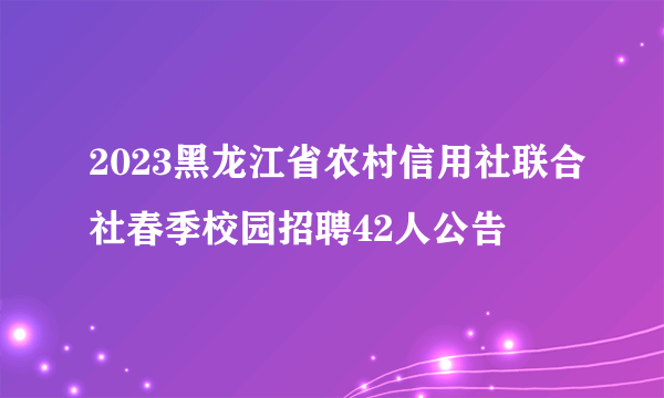 2023黑龙江省农村信用社联合社春季校园招聘42人公告