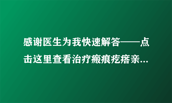 感谢医生为我快速解答——点击这里查看治疗瘢痕疙瘩亲...