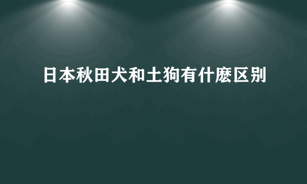 日本秋田犬和土狗有什麽区别