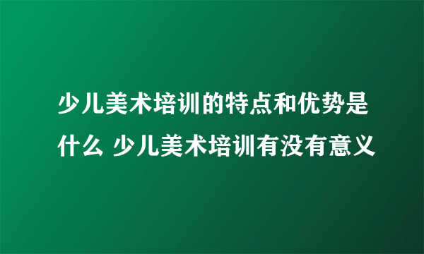 少儿美术培训的特点和优势是什么 少儿美术培训有没有意义