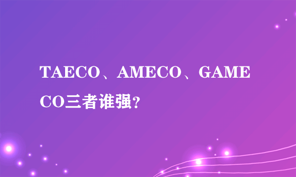 TAECO、AMECO、GAMECO三者谁强？