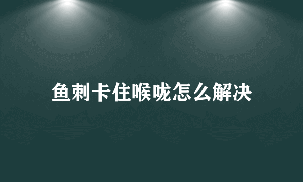 鱼刺卡住喉咙怎么解决