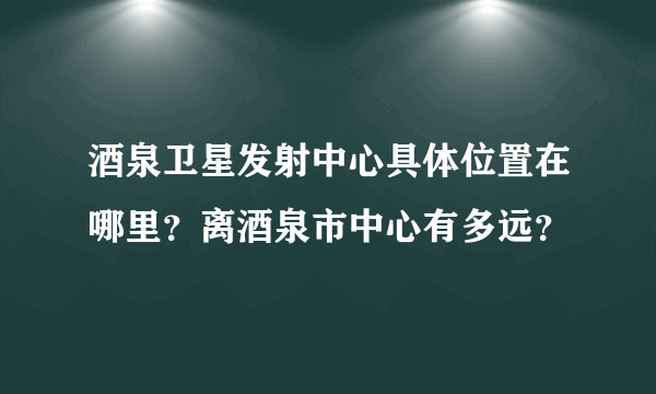 酒泉卫星发射中心具体位置在哪里？离酒泉市中心有多远？