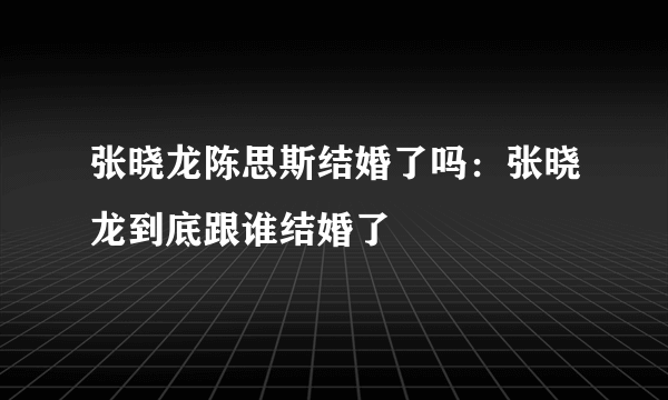 张晓龙陈思斯结婚了吗：张晓龙到底跟谁结婚了