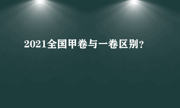 2021全国甲卷与一卷区别？