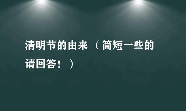 清明节的由来 （简短一些的请回答！）