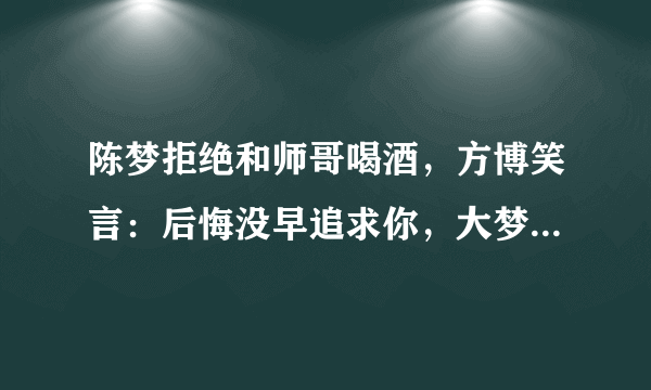 陈梦拒绝和师哥喝酒，方博笑言：后悔没早追求你，大梦回应找男友