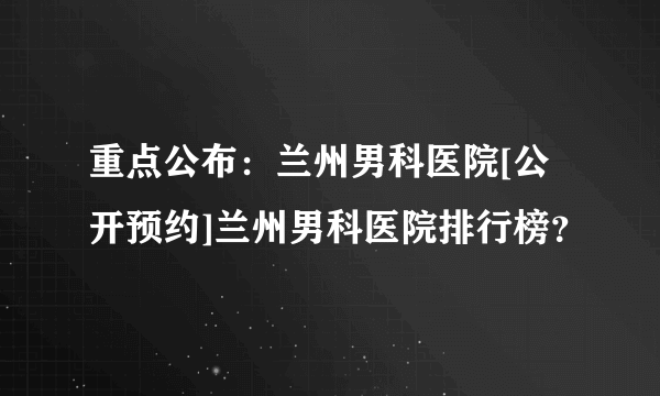 重点公布：兰州男科医院[公开预约]兰州男科医院排行榜？