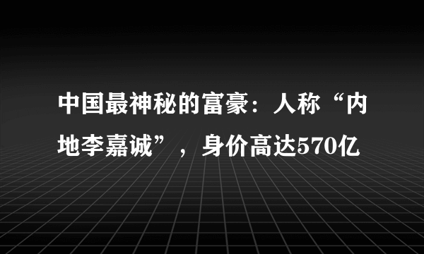 中国最神秘的富豪：人称“内地李嘉诚”，身价高达570亿