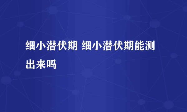 细小潜伏期 细小潜伏期能测出来吗