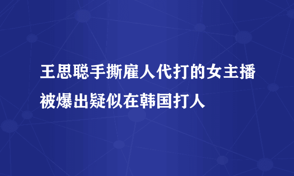 王思聪手撕雇人代打的女主播被爆出疑似在韩国打人