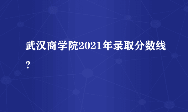 武汉商学院2021年录取分数线？