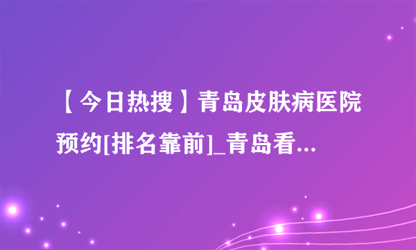 【今日热搜】青岛皮肤病医院预约[排名靠前]_青岛看皮肤病好的医院