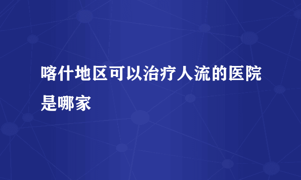 喀什地区可以治疗人流的医院是哪家