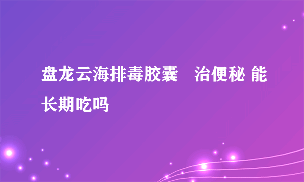 盘龙云海排毒胶囊   治便秘 能长期吃吗