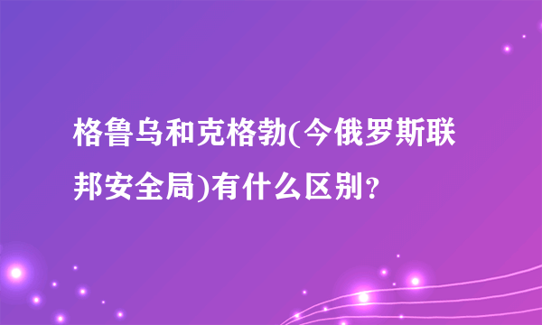 格鲁乌和克格勃(今俄罗斯联邦安全局)有什么区别？