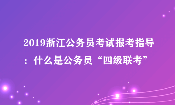 2019浙江公务员考试报考指导：什么是公务员“四级联考”