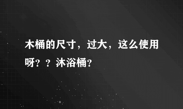 木桶的尺寸，过大，这么使用呀？？沐浴桶？