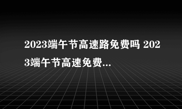 2023端午节高速路免费吗 2023端午节高速免费通行时间