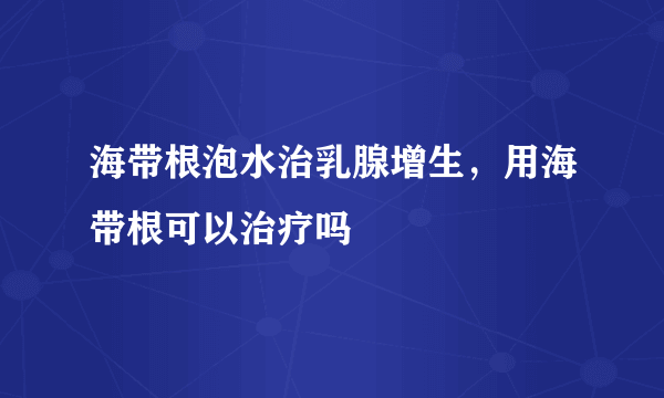 海带根泡水治乳腺增生，用海带根可以治疗吗