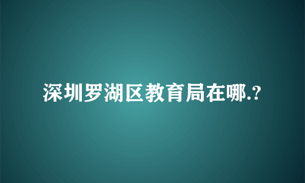 深圳罗湖区教育局在哪.?