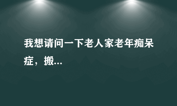 我想请问一下老人家老年痴呆症，搬...